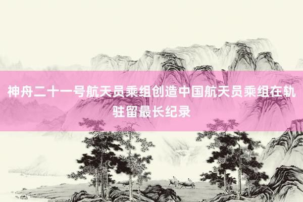 神舟二十一号航天员乘组创造中国航天员乘组在轨驻留最长纪录
