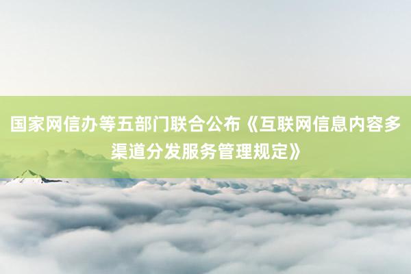 国家网信办等五部门联合公布《互联网信息内容多渠道分发服务管理规定》