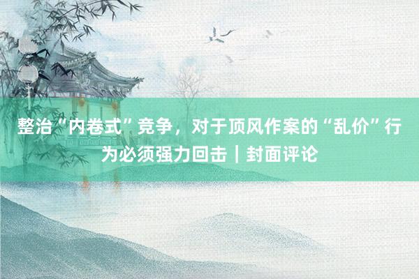 整治“内卷式”竞争，对于顶风作案的“乱价”行为必须强力回击｜封面评论