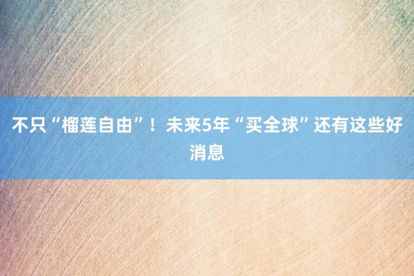 不只“榴莲自由”！未来5年“买全球”还有这些好消息