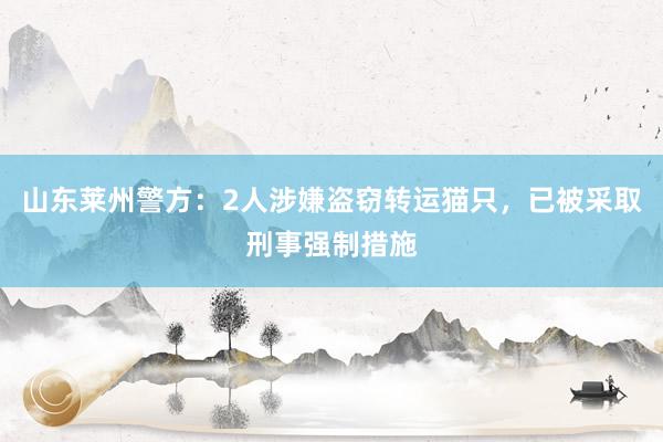 山东莱州警方：2人涉嫌盗窃转运猫只，已被采取刑事强制措施