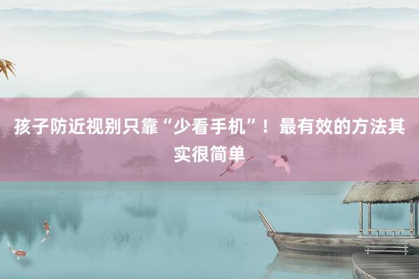 孩子防近视别只靠“少看手机”！最有效的方法其实很简单