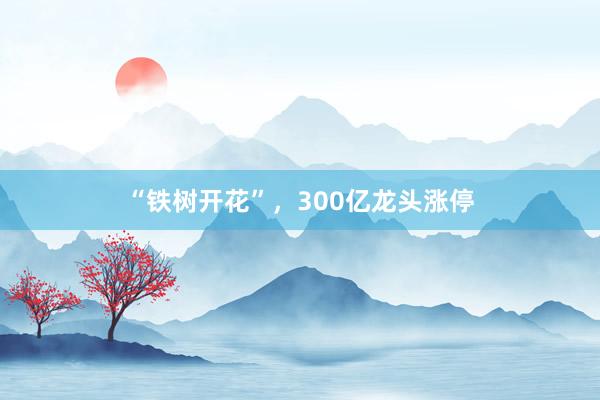 “铁树开花”，300亿龙头涨停