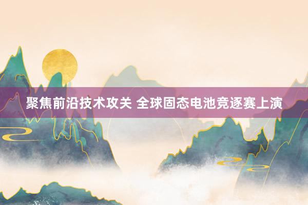 聚焦前沿技术攻关 全球固态电池竞逐赛上演