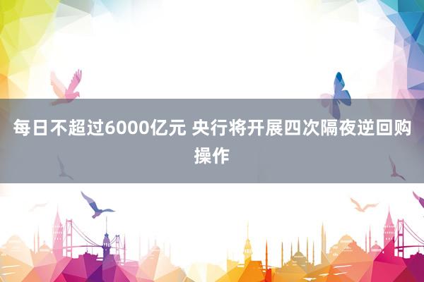 每日不超过6000亿元 央行将开展四次隔夜逆回购操作