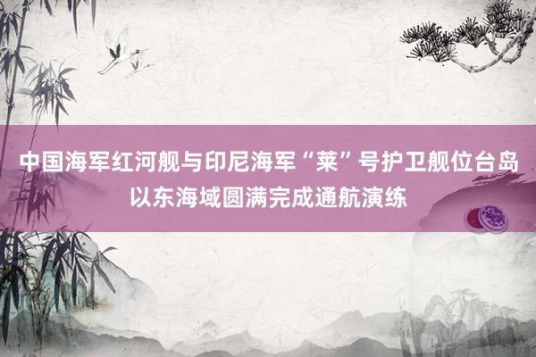 中国海军红河舰与印尼海军“莱”号护卫舰位台岛以东海域圆满完成通航演练