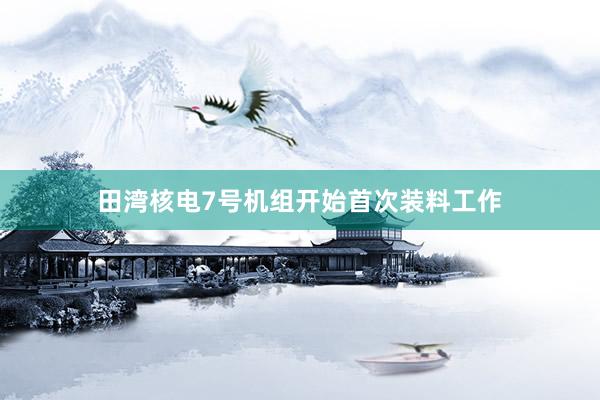 田湾核电7号机组开始首次装料工作