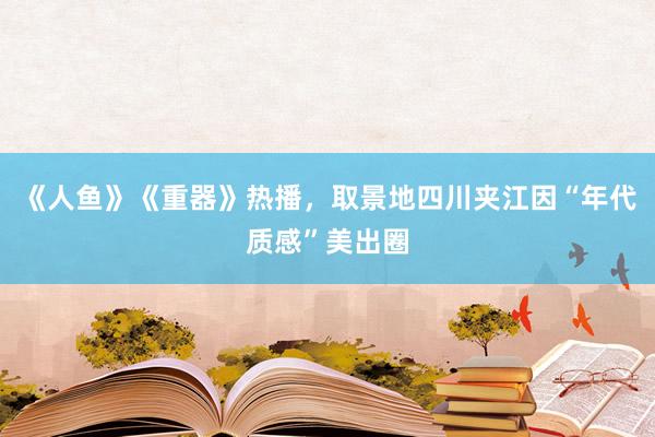 《人鱼》《重器》热播，取景地四川夹江因“年代质感”美出圈