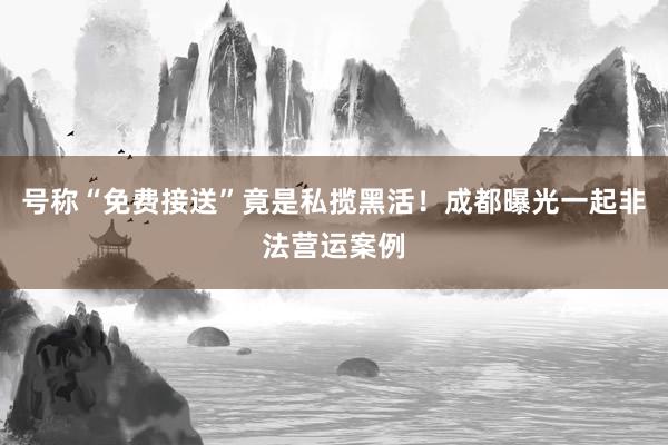 号称“免费接送”竟是私揽黑活！成都曝光一起非法营运案例