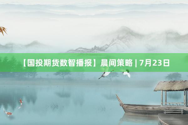 【国投期货数智播报】晨间策略 | 7月23日