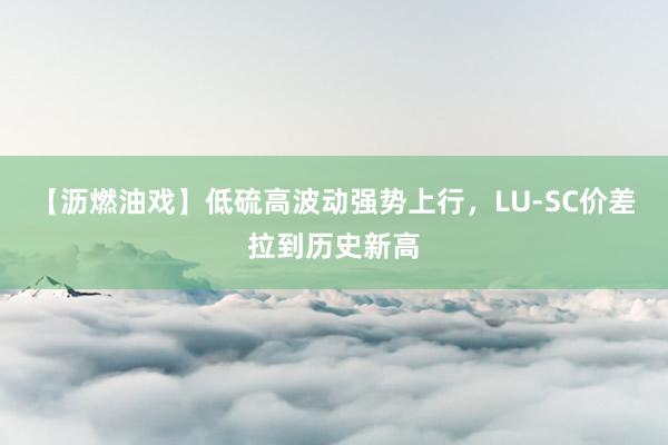 【沥燃油戏】低硫高波动强势上行，LU-SC价差拉到历史新高