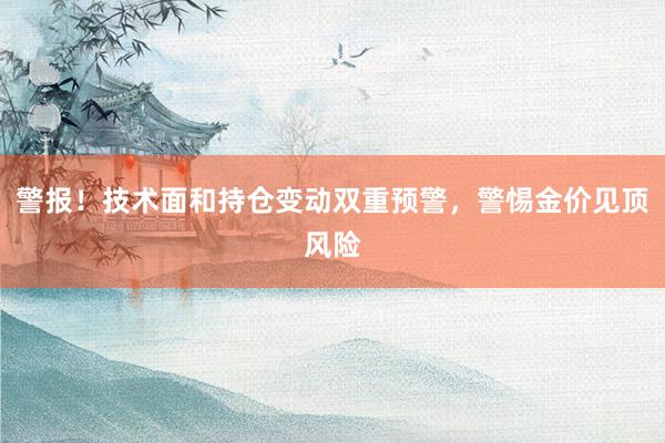 警报！技术面和持仓变动双重预警，警惕金价见顶风险