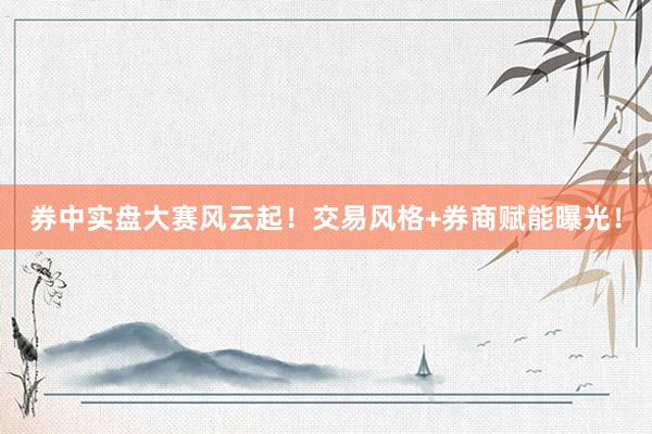 券中实盘大赛风云起！交易风格+券商赋能曝光！