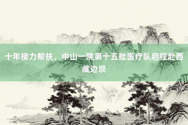 十年接力帮扶，中山一院第十五批医疗队启程赴西藏边坝