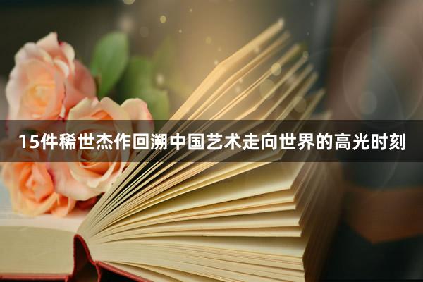 15件稀世杰作回溯中国艺术走向世界的高光时刻