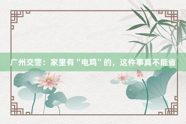 广州交警：家里有“电鸡”的，这件事真不能省
