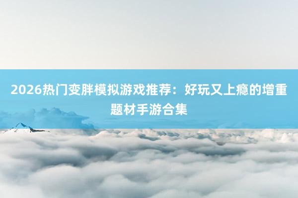 2026热门变胖模拟游戏推荐：好玩又上瘾的增重题材手游合集