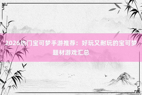 2026热门宝可梦手游推荐：好玩又耐玩的宝可梦题材游戏汇总