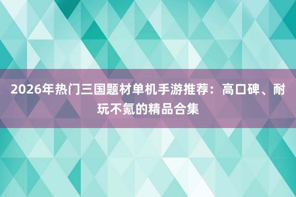 2026年热门三国题材单机手游推荐：高口碑、耐玩不氪的精品合集