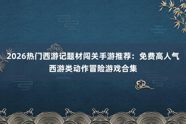 2026热门西游记题材闯关手游推荐：免费高人气西游类动作冒险游戏合集
