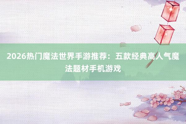 2026热门魔法世界手游推荐：五款经典高人气魔法题材手机游戏