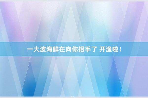 一大波海鲜在向你招手了 开渔啦！