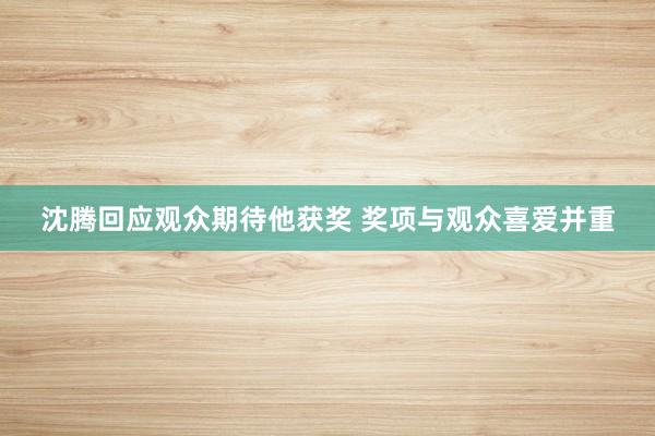 沈腾回应观众期待他获奖 奖项与观众喜爱并重
