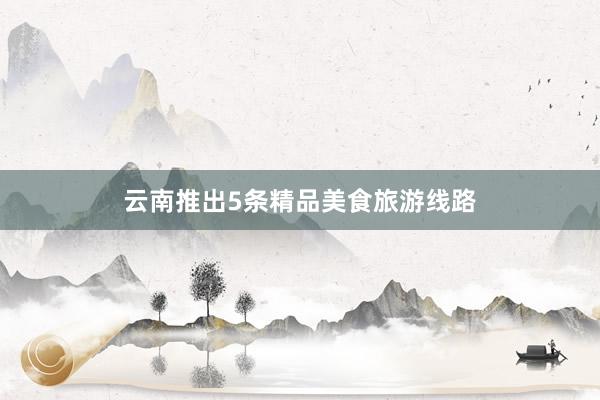 云南推出5条精品美食旅游线路