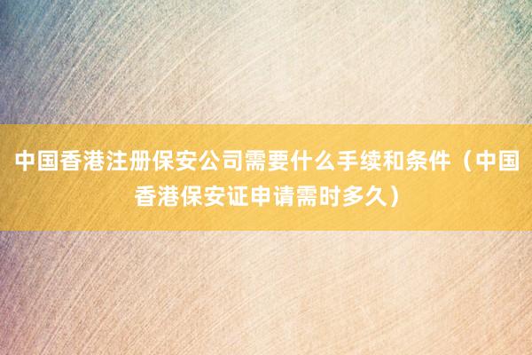 中国香港注册保安公司需要什么手续和条件（中国香港保安证申请需时多久）