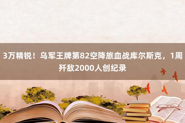 3万精锐！乌军王牌第82空降旅血战库尔斯克，1周歼敌2000人创纪录