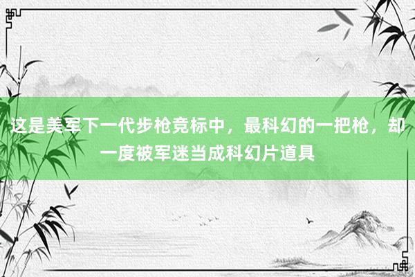 这是美军下一代步枪竞标中，最科幻的一把枪，却一度被军迷当成科幻片道具