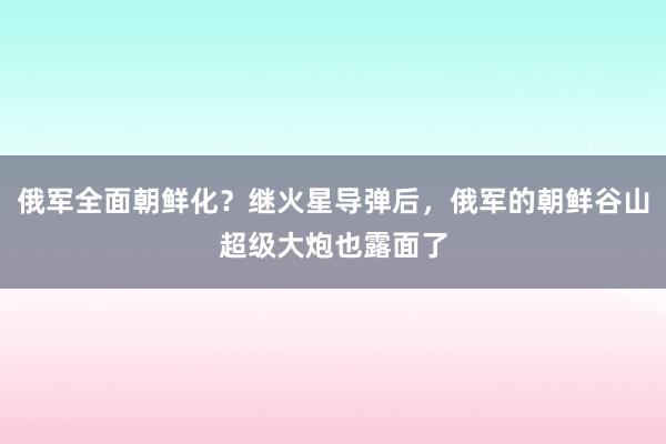 俄军全面朝鲜化？继火星导弹后，俄军的朝鲜谷山超级大炮也露面了