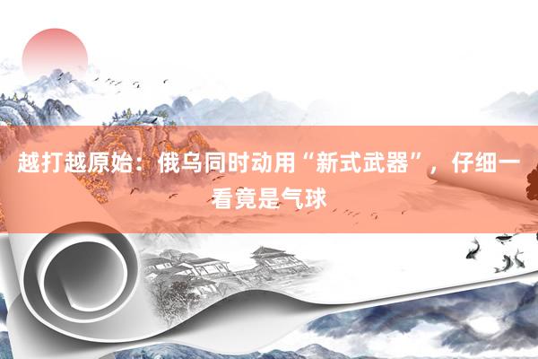 越打越原始：俄乌同时动用“新式武器”，仔细一看竟是气球