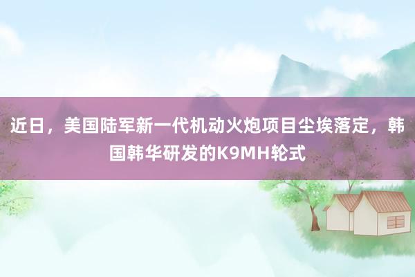 近日，美国陆军新一代机动火炮项目尘埃落定，韩国韩华研发的K9MH轮式