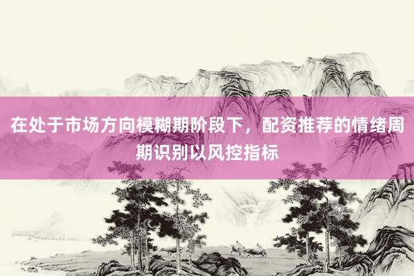 在处于市场方向模糊期阶段下，配资推荐的情绪周期识别以风控指标