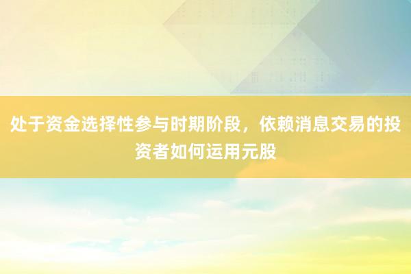 处于资金选择性参与时期阶段，依赖消息交易的投资者如何运用元股