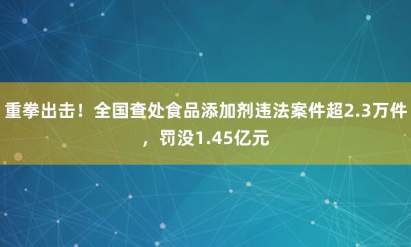 重拳出击！全国查处食品添加剂违法案件超2.3万件，罚没1.45亿元