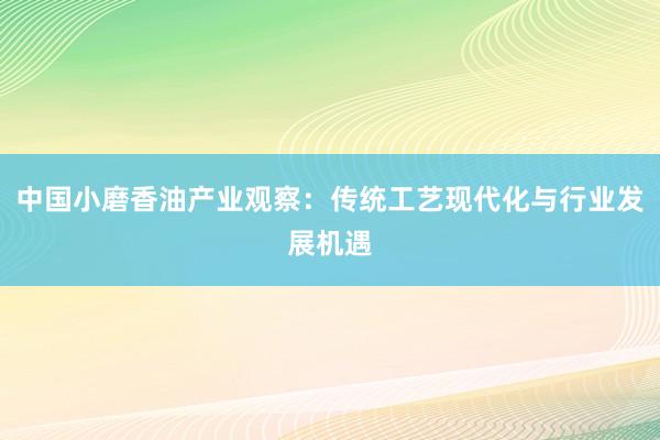 中国小磨香油产业观察：传统工艺现代化与行业发展机遇