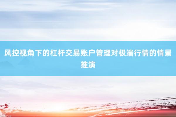 风控视角下的杠杆交易账户管理对极端行情的情景推演