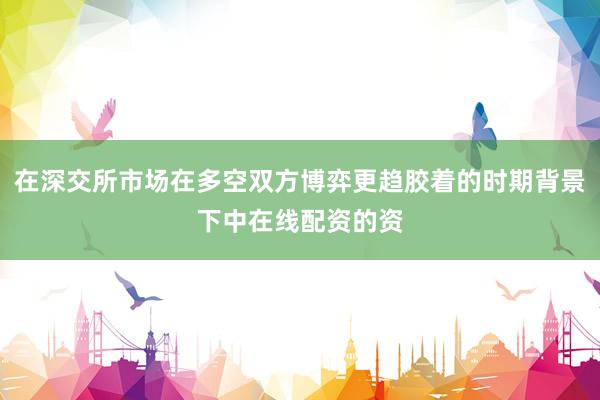 在深交所市场在多空双方博弈更趋胶着的时期背景下中在线配资的资