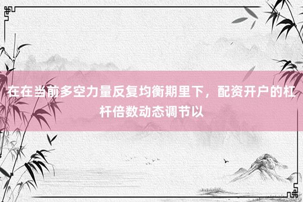 在在当前多空力量反复均衡期里下，配资开户的杠杆倍数动态调节以