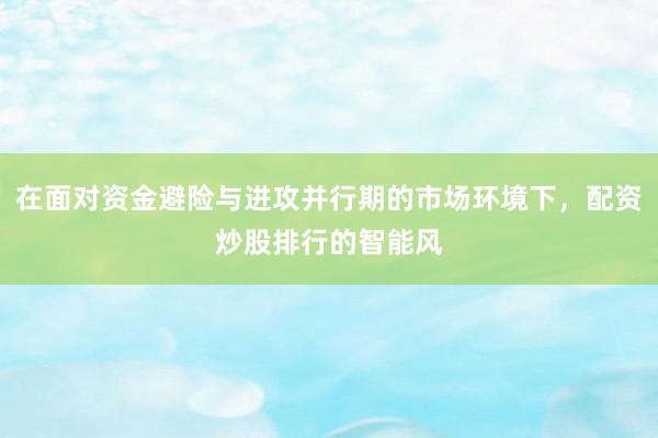 在面对资金避险与进攻并行期的市场环境下，配资炒股排行的智能风