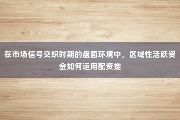 在市场信号交织时期的盘面环境中，区域性活跃资金如何运用配资推