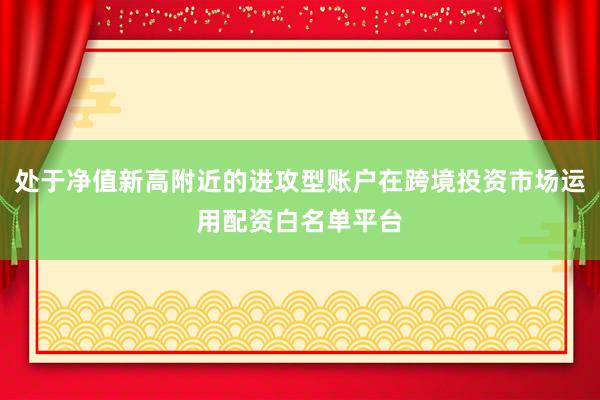 处于净值新高附近的进攻型账户在跨境投资市场运用配资白名单平台