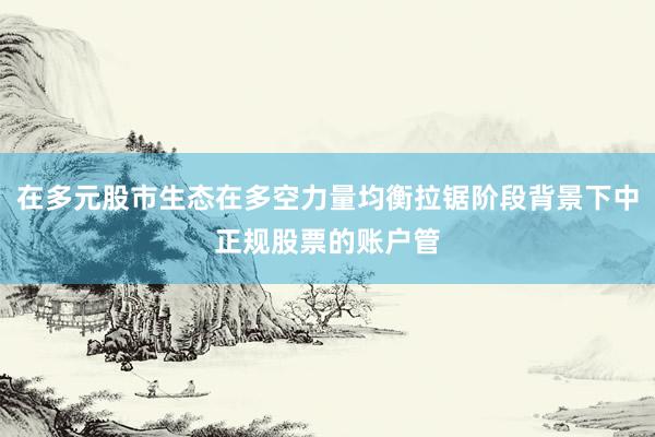 在多元股市生态在多空力量均衡拉锯阶段背景下中正规股票的账户管