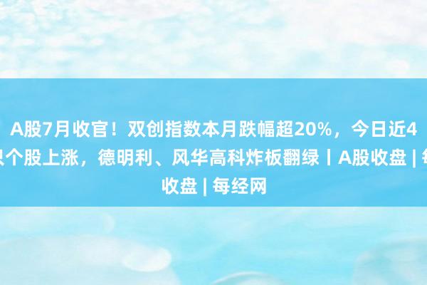 A股7月收官！双创指数本月跌幅超20%，今日近4700只个股上涨，德明利、风华高科炸板翻绿丨A股收盘 | 每经网
