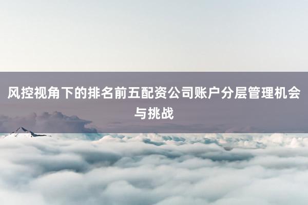 风控视角下的排名前五配资公司账户分层管理机会与挑战