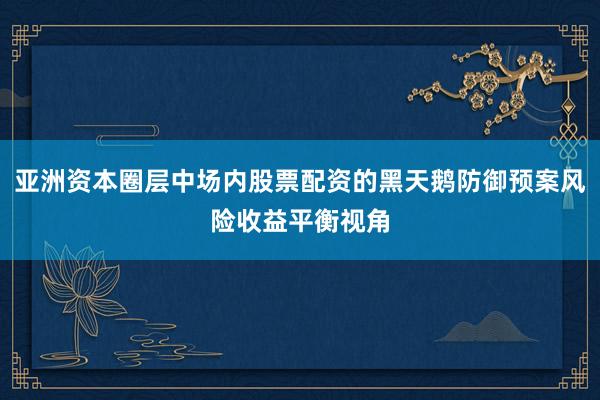 亚洲资本圈层中场内股票配资的黑天鹅防御预案风险收益平衡视角