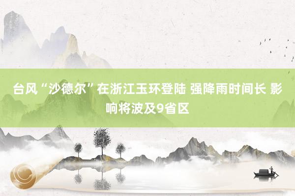 台风“沙德尔”在浙江玉环登陆 强降雨时间长 影响将波及9省区