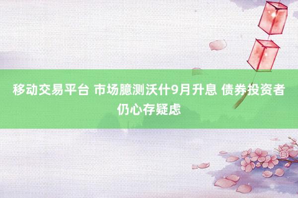 移动交易平台 市场臆测沃什9月升息 债券投资者仍心存疑虑
